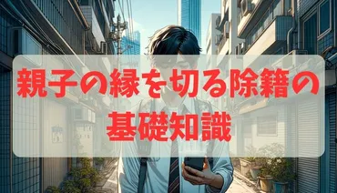 親子の縁を切る除籍の基礎知識：法的要件と手続きの全体像を徹底解説